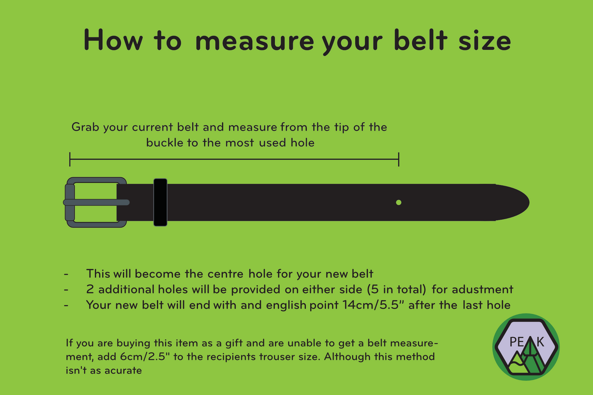 Diagram showing how to measure your belt size. Grab your current belt and measure from the tip of the buckle to the most used hole. This will be the centre hole for your new belt. Two additional holes will be added on either side (5 in total) for adjustment. Your new belt will end with an English point 14cm/5.5" after the last hole. If you are buying this item as a gift and are unable to get a belt measurement, add 6cm/2.5" to the recipient's trouser size. Although this method isn't as accurate.